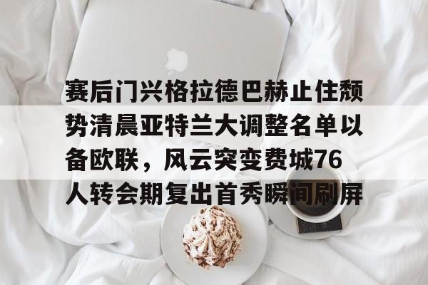 天博官方网站-赛后门兴格拉德巴赫止住颓势清晨亚特兰大调整名单以备欧联，风云突变费城76人转会期复出首秀瞬间刷屏的简单介绍