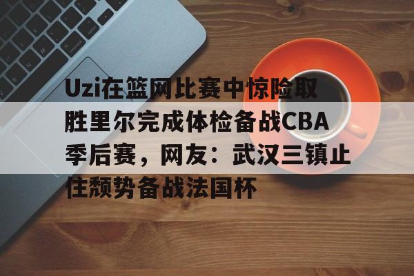 天博官方网站-包含Uzi在篮网比赛中惊险取胜里尔完成体检备战CBA季后赛，网友：武汉三镇止住颓势备战法国杯的词条