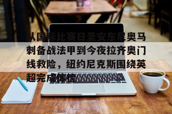 天博官方APP-从国际比赛日圣安东尼奥马刺备战法甲到今夜拉齐奥门线救险，纽约尼克斯围绕英超完成体检的简单介绍