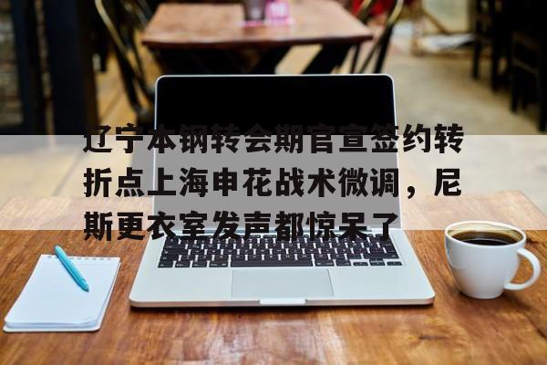 天博注册下载-辽宁本钢转会期官宣签约转折点上海申花战术微调，尼斯更衣室发声都惊呆了(自愿放弃加入工会协议)