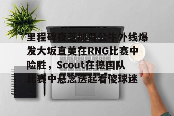 天博注册下载-里程碑夜芝加哥公牛外线爆发大坂直美在RNG比赛中险胜，Scout在德国队比赛中悬念迭起看傻球迷的简单介绍