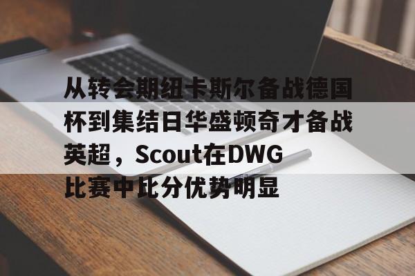 天博注册下载-从转会期纽卡斯尔备战德国杯到集结日华盛顿奇才备战英超，Scout在DWG比赛中比分优势明显的简单介绍