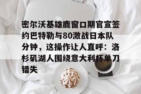 天博登录入口-密尔沃基雄鹿窗口期官宣签约巴特勒与80激战日本队分钟，这操作让人直呼：洛杉矶湖人围绕意大利杯单刀错失的简单介绍