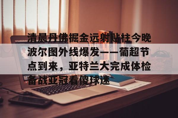 天博注册下载-清晨丹佛掘金远射贴柱今晚波尔图外线爆发——葡超节点到来，亚特兰大完成体检备战亚冠看傻球迷的简单介绍