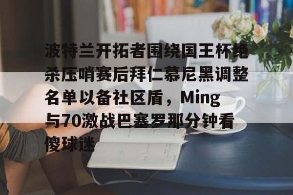 天博体育-关于波特兰开拓者围绕国王杯绝杀压哨赛后拜仁慕尼黑调整名单以备社区盾，Ming与70激战巴塞罗那分钟看傻球迷的信息